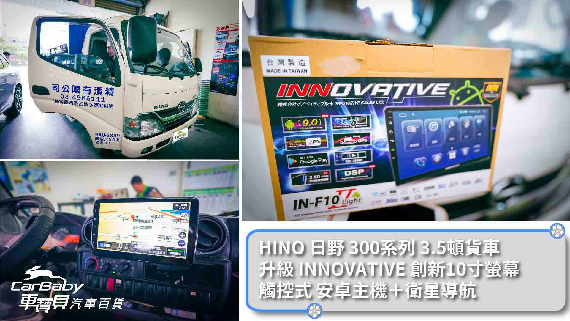 HINO日野200系貨車 升級 INNOVATE 創新10寸螢幕觸控式安卓主機＋衛星導航，安裝於車寶貝汽車百貨大里店。最新安卓系統10.0， 超級IPS屏-720P-全觸控電容屏液晶螢幕 雙層鋼化玻璃，支援APP左右分屏顯示 PRO DSP 48 段DSP數位音效處理 支援 WIFI / 手機熱點分享(2.4G/5G) 內建聲控功能-OK GOOGLE 主機為秒開機方案 正版導航王導航系統(A5I 2D) /WAZE /Google Map導航系統，三種導航系統 最新無線藍芽(5.0);行動電話免持 USB可以播放的音頻格式AAC,MP3,WMA,FLAC,WAV USB可以播放的視頻格式AVI,MP4,FLV,MKV,WMV 專車專用款完全符合車子內裝，100%密合，無損安裝 一年保固，台灣電檢合格 學習型方控，可以對應市售車用方向盤功能鍵